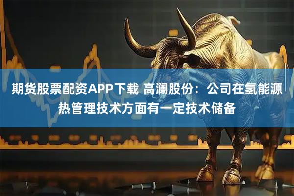 期货股票配资APP下载 高澜股份：公司在氢能源热管理技术方面有一定技术储备